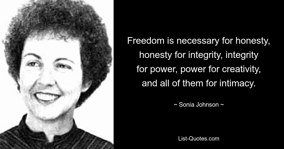 Freedom is necessary for honesty, honesty for integrity, integrity for power, power for creativity, and all of them for intimacy. — © Sonia Johnson