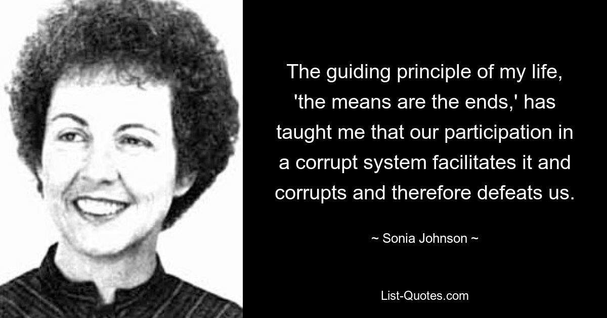 The guiding principle of my life, 'the means are the ends,' has taught me that our participation in a corrupt system facilitates it and corrupts and therefore defeats us. — © Sonia Johnson