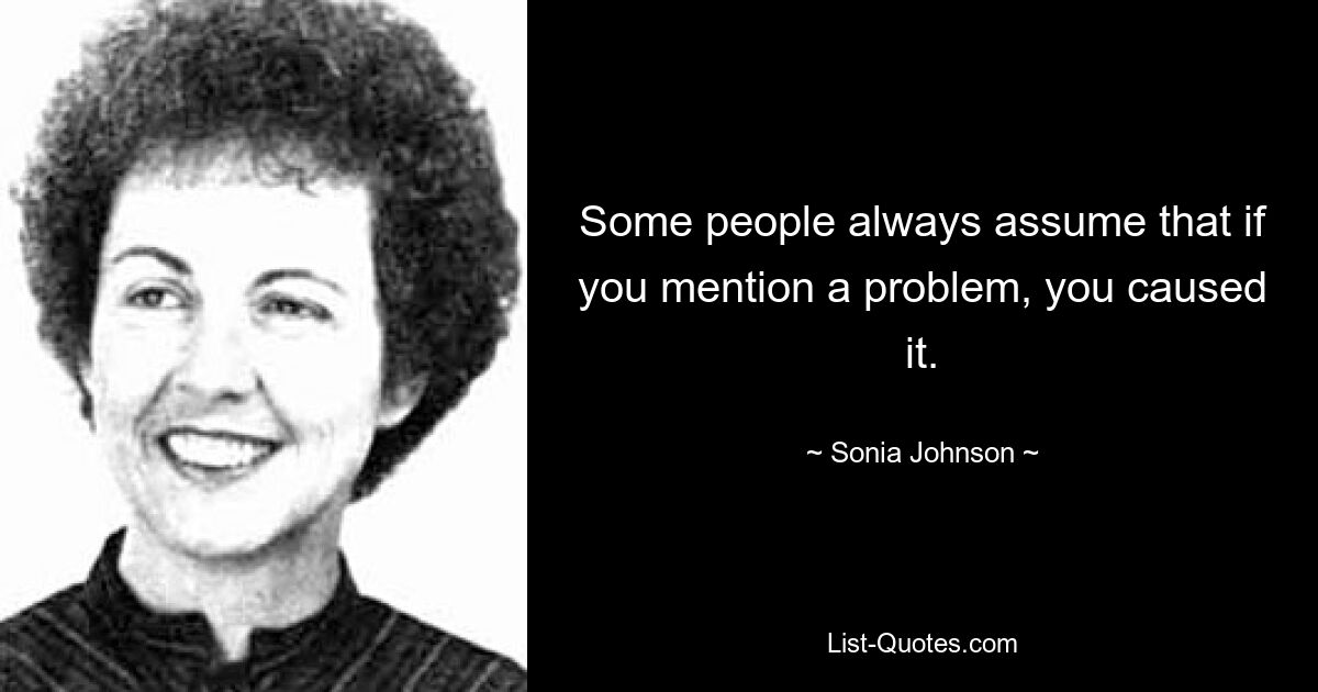 Some people always assume that if you mention a problem, you caused it. — © Sonia Johnson