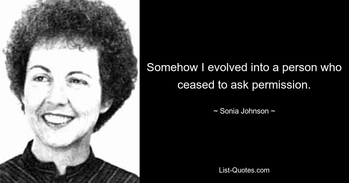 Somehow I evolved into a person who ceased to ask permission. — © Sonia Johnson