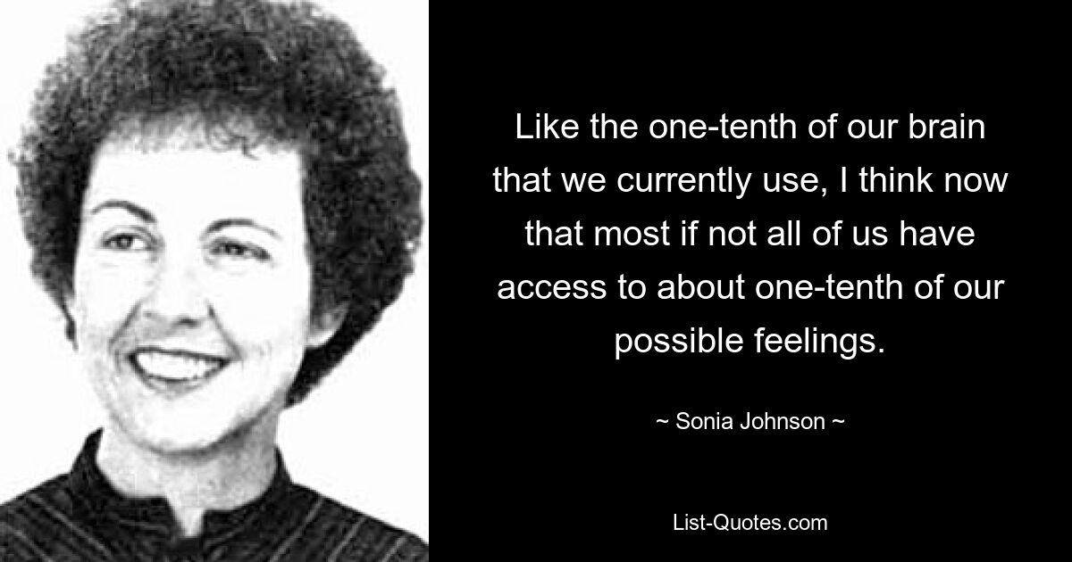 Like the one-tenth of our brain that we currently use, I think now that most if not all of us have access to about one-tenth of our possible feelings. — © Sonia Johnson