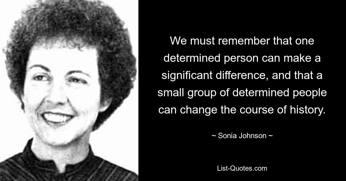 We must remember that one determined person can make a significant difference, and that a small group of determined people can change the course of history. — © Sonia Johnson