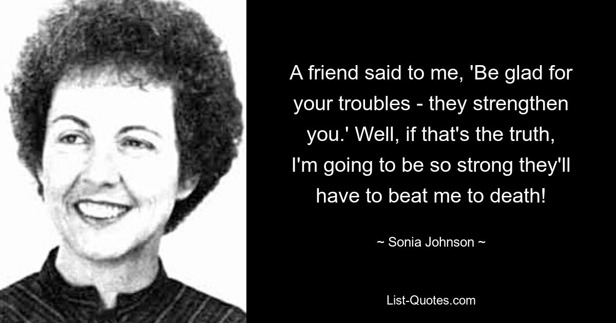 A friend said to me, 'Be glad for your troubles - they strengthen you.' Well, if that's the truth, I'm going to be so strong they'll have to beat me to death! — © Sonia Johnson