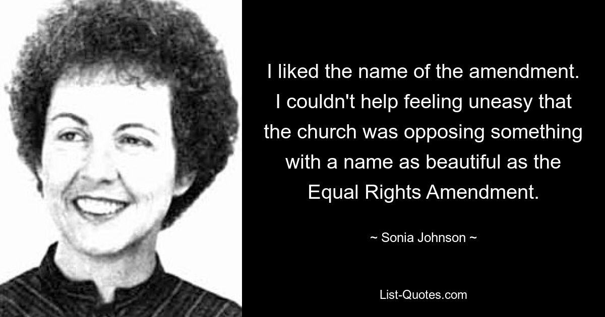 I liked the name of the amendment. I couldn't help feeling uneasy that the church was opposing something with a name as beautiful as the Equal Rights Amendment. — © Sonia Johnson