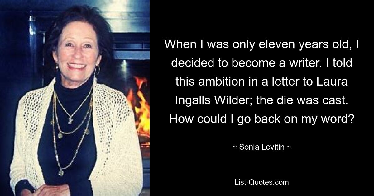 When I was only eleven years old, I decided to become a writer. I told this ambition in a letter to Laura Ingalls Wilder; the die was cast. How could I go back on my word? — © Sonia Levitin