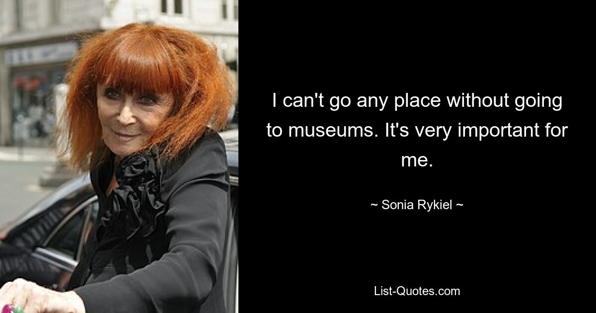 I can't go any place without going to museums. It's very important for me. — © Sonia Rykiel