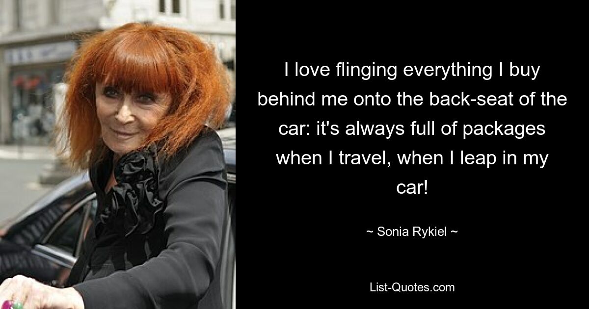 I love flinging everything I buy behind me onto the back-seat of the car: it's always full of packages when I travel, when I leap in my car! — © Sonia Rykiel