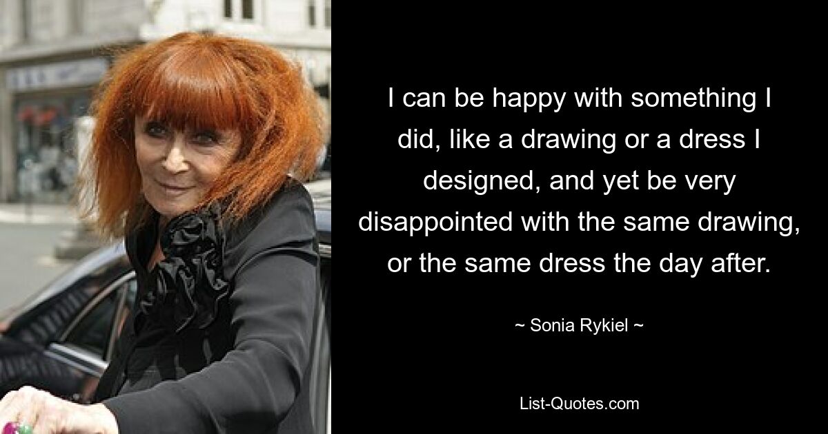 I can be happy with something I did, like a drawing or a dress I designed, and yet be very disappointed with the same drawing, or the same dress the day after. — © Sonia Rykiel