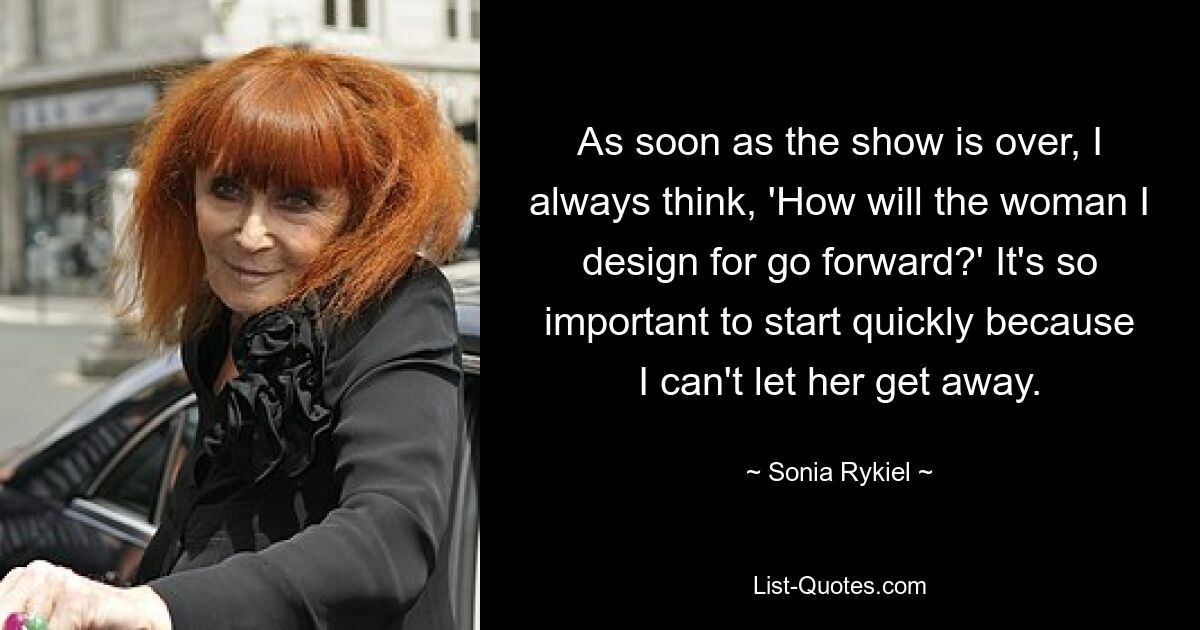 As soon as the show is over, I always think, 'How will the woman I design for go forward?' It's so important to start quickly because I can't let her get away. — © Sonia Rykiel