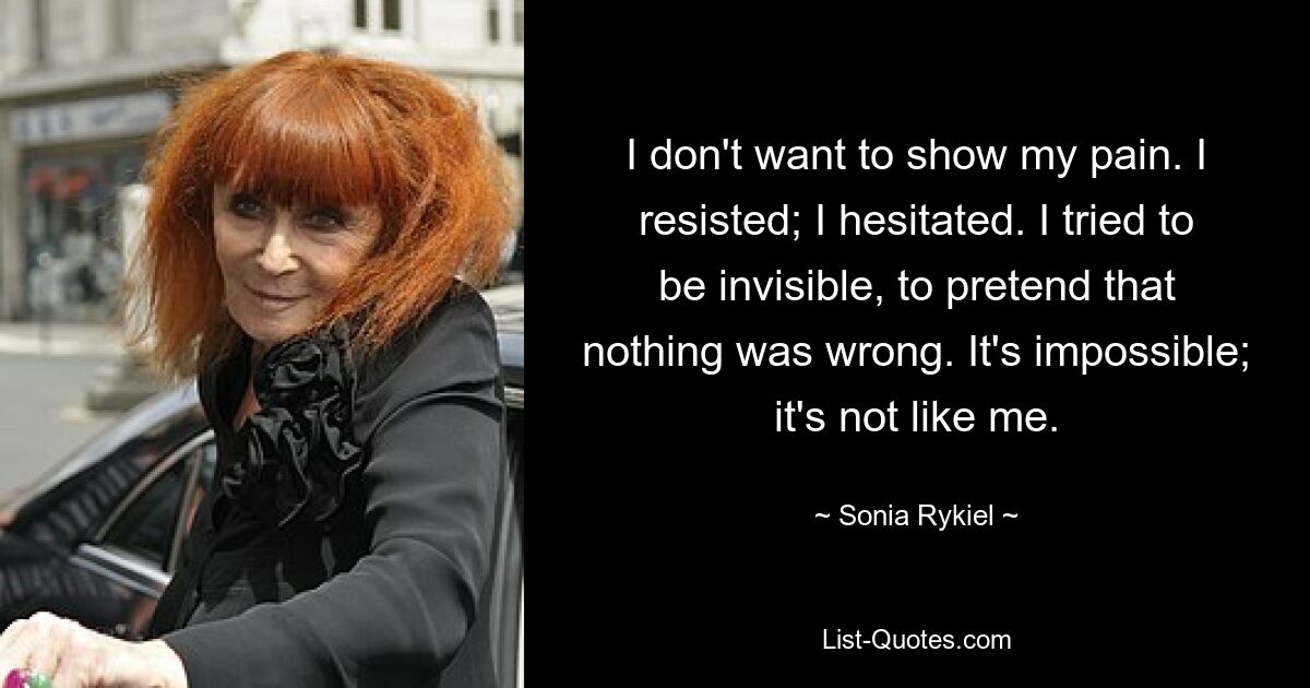 I don't want to show my pain. I resisted; I hesitated. I tried to be invisible, to pretend that nothing was wrong. It's impossible; it's not like me. — © Sonia Rykiel