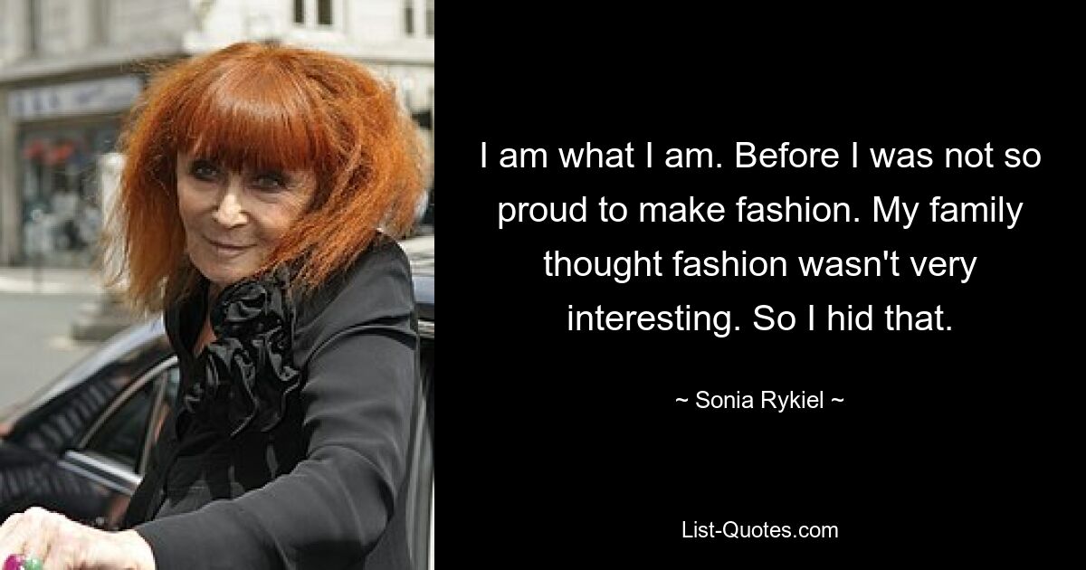 I am what I am. Before I was not so proud to make fashion. My family thought fashion wasn't very interesting. So I hid that. — © Sonia Rykiel