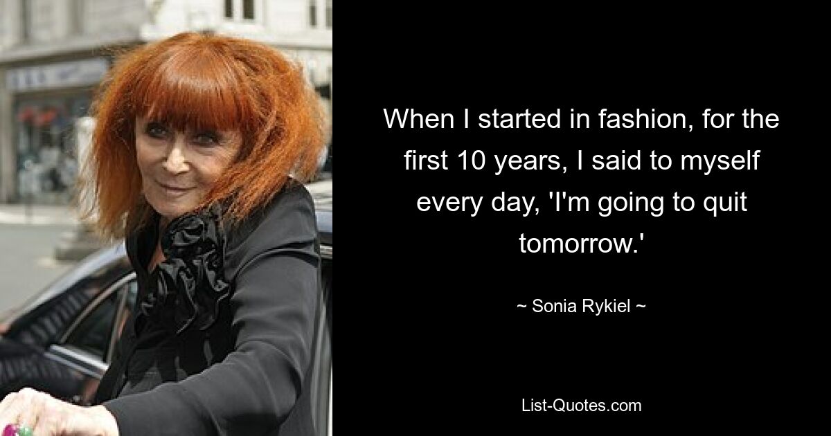 When I started in fashion, for the first 10 years, I said to myself every day, 'I'm going to quit tomorrow.' — © Sonia Rykiel