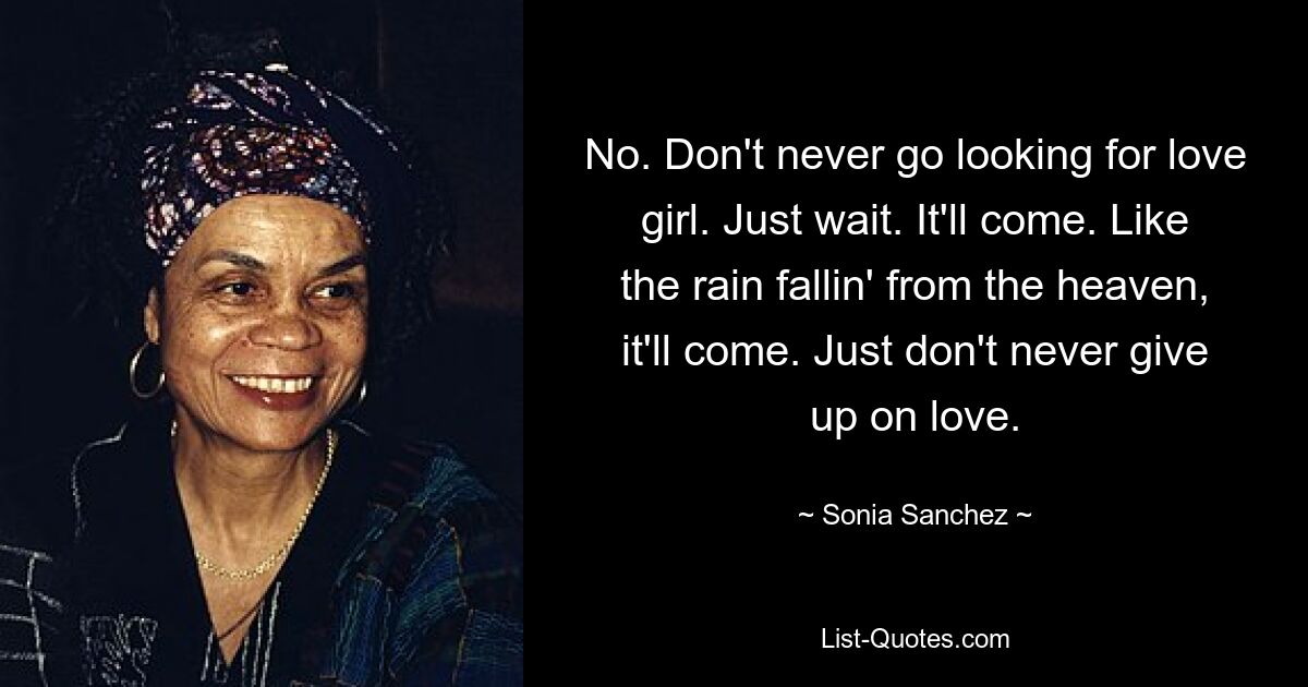 No. Don't never go looking for love girl. Just wait. It'll come. Like the rain fallin' from the heaven, it'll come. Just don't never give up on love. — © Sonia Sanchez