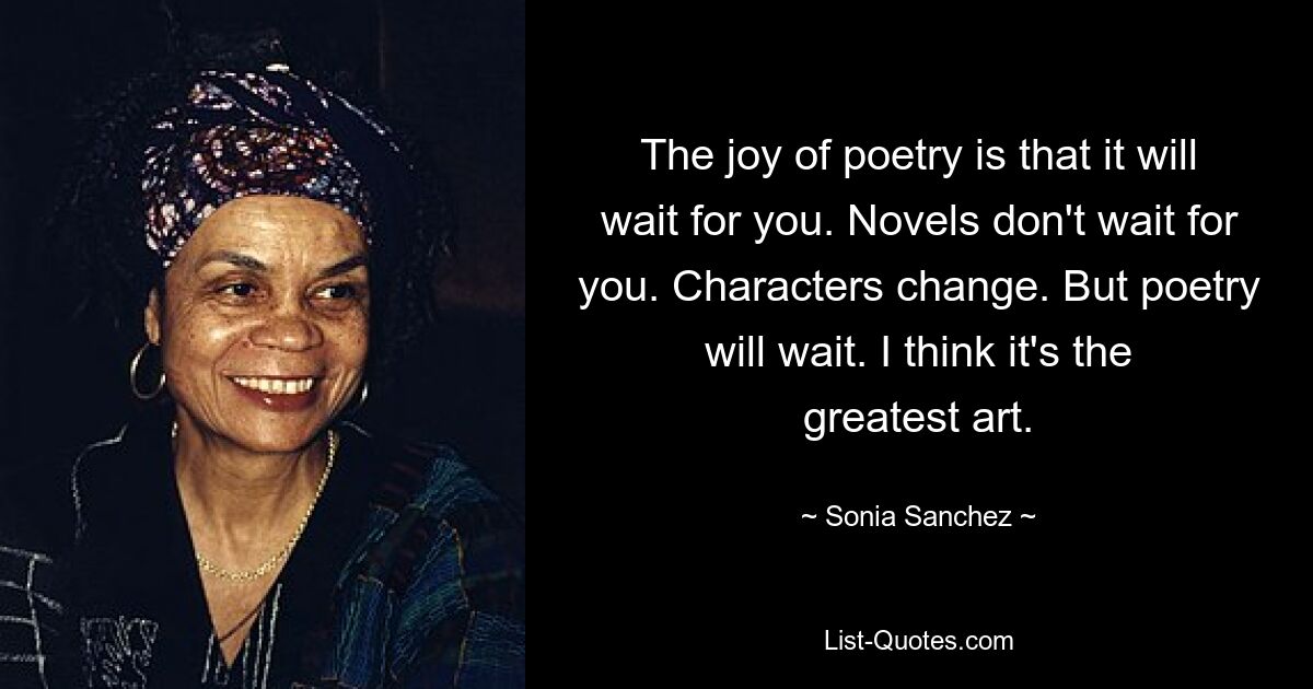 The joy of poetry is that it will wait for you. Novels don't wait for you. Characters change. But poetry will wait. I think it's the greatest art. — © Sonia Sanchez