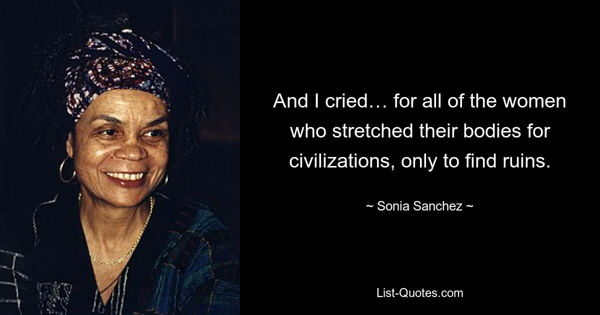 And I cried… for all of the women who stretched their bodies for civilizations, only to find ruins. — © Sonia Sanchez