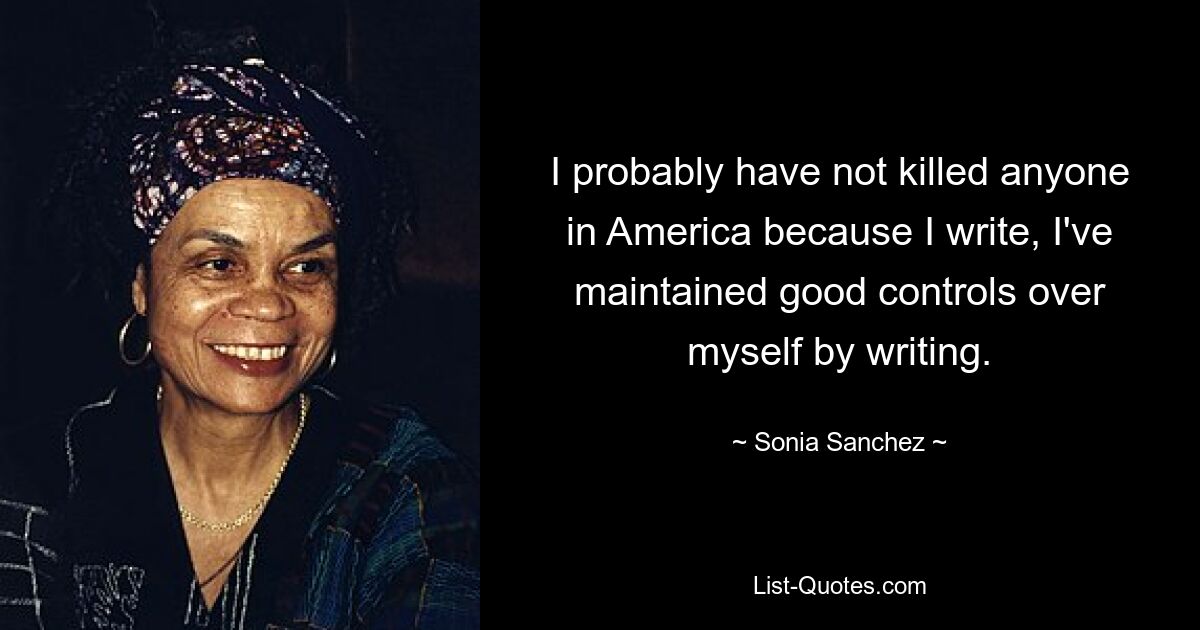 I probably have not killed anyone in America because I write, I've maintained good controls over myself by writing. — © Sonia Sanchez