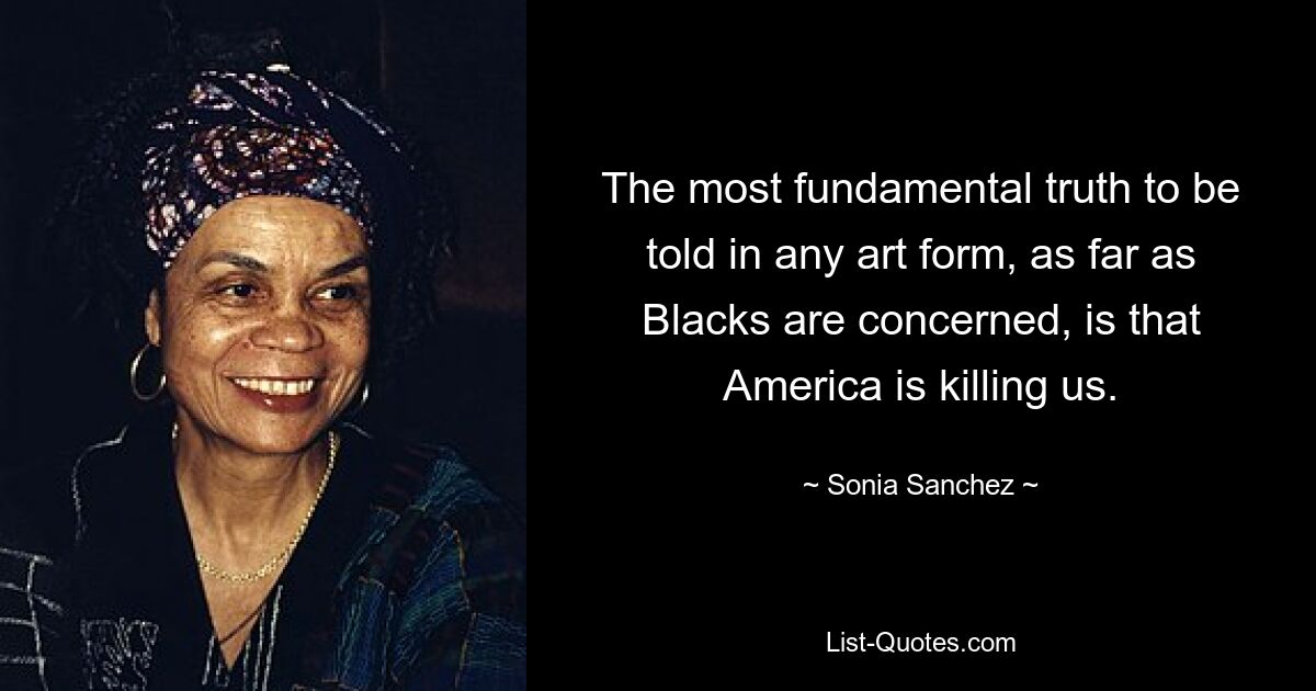 The most fundamental truth to be told in any art form, as far as Blacks are concerned, is that America is killing us. — © Sonia Sanchez