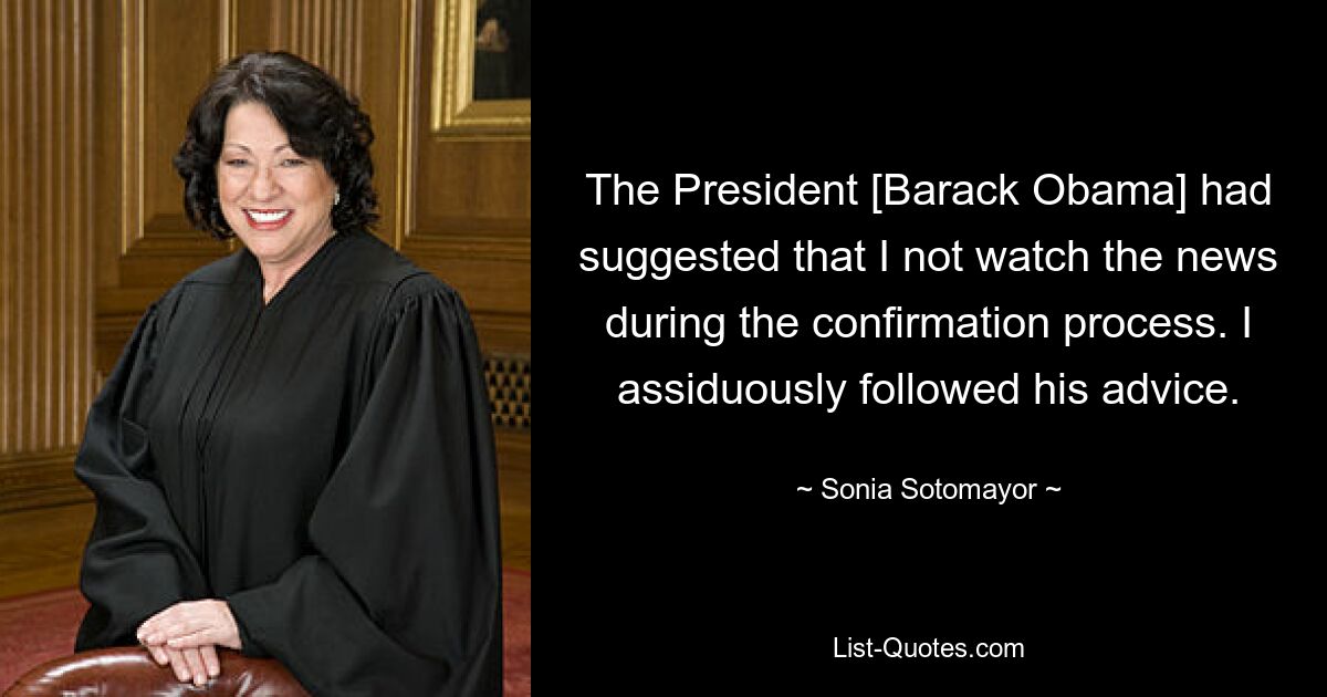 The President [Barack Obama] had suggested that I not watch the news during the confirmation process. I assiduously followed his advice. — © Sonia Sotomayor