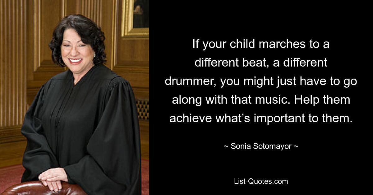 If your child marches to a different beat, a different drummer, you might just have to go along with that music. Help them achieve what’s important to them. — © Sonia Sotomayor