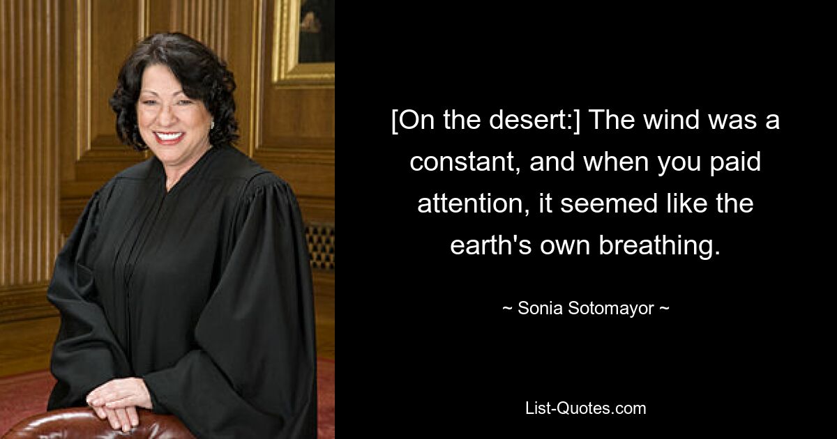 [On the desert:] The wind was a constant, and when you paid attention, it seemed like the earth's own breathing. — © Sonia Sotomayor