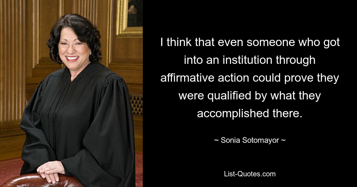 I think that even someone who got into an institution through affirmative action could prove they were qualified by what they accomplished there. — © Sonia Sotomayor