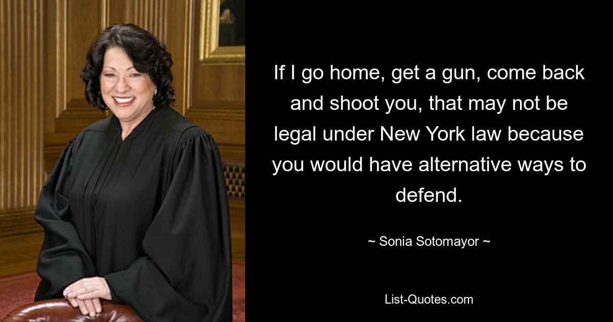 If I go home, get a gun, come back and shoot you, that may not be legal under New York law because you would have alternative ways to defend. — © Sonia Sotomayor