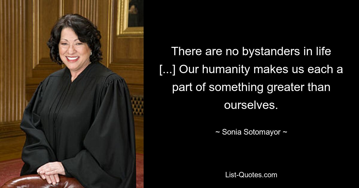 There are no bystanders in life [...] Our humanity makes us each a part of something greater than ourselves. — © Sonia Sotomayor