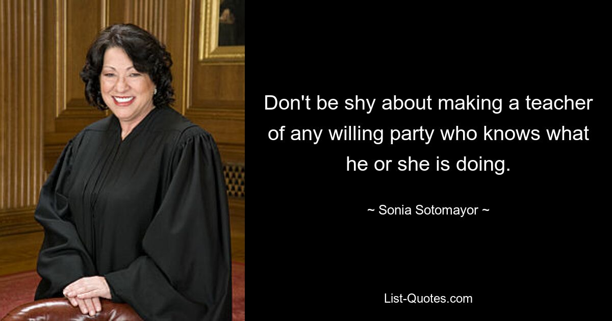 Don't be shy about making a teacher of any willing party who knows what he or she is doing. — © Sonia Sotomayor