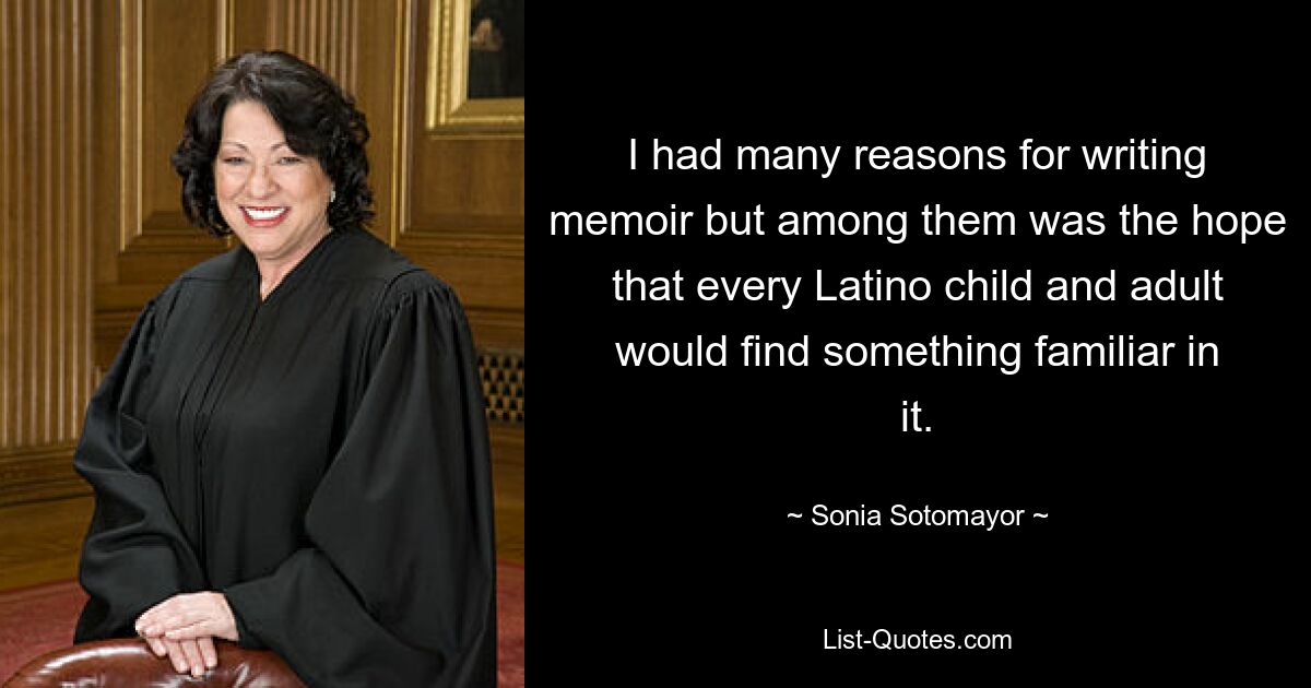 I had many reasons for writing memoir but among them was the hope that every Latino child and adult would find something familiar in it. — © Sonia Sotomayor