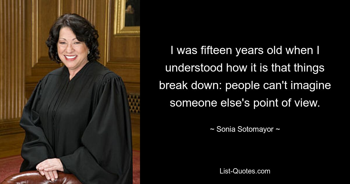 I was fifteen years old when I understood how it is that things break down: people can't imagine someone else's point of view. — © Sonia Sotomayor