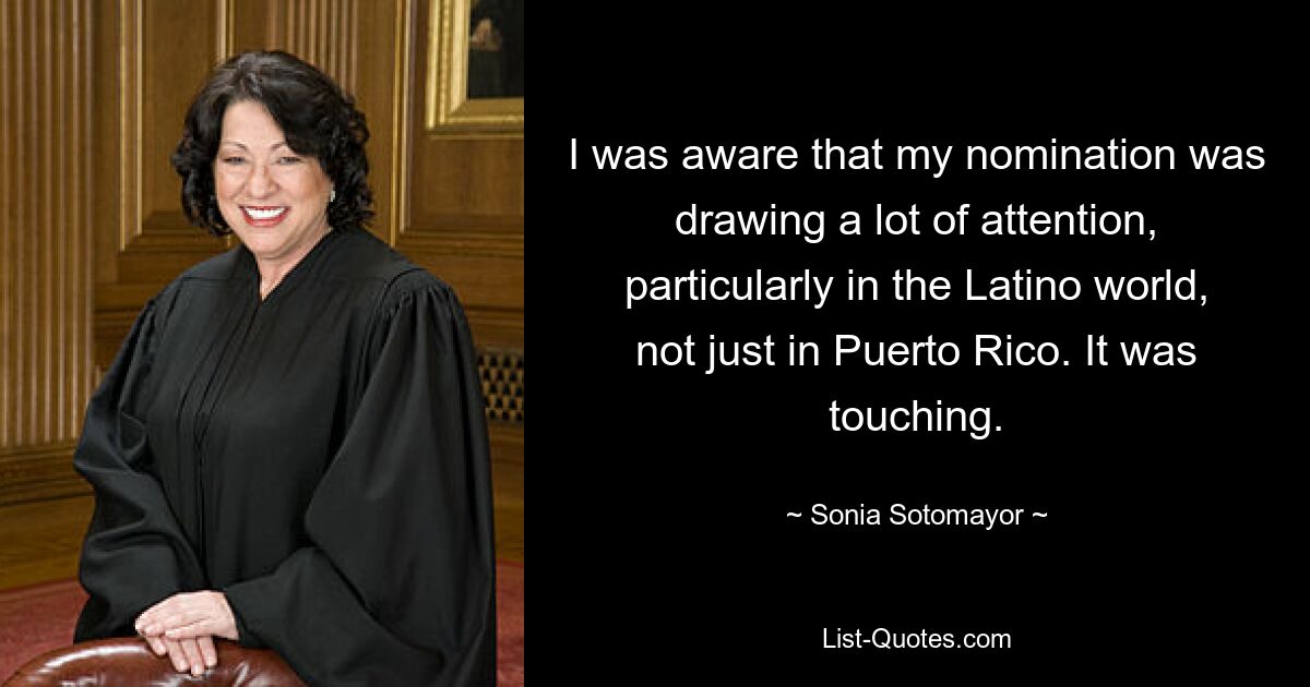 I was aware that my nomination was drawing a lot of attention, particularly in the Latino world, not just in Puerto Rico. It was touching. — © Sonia Sotomayor