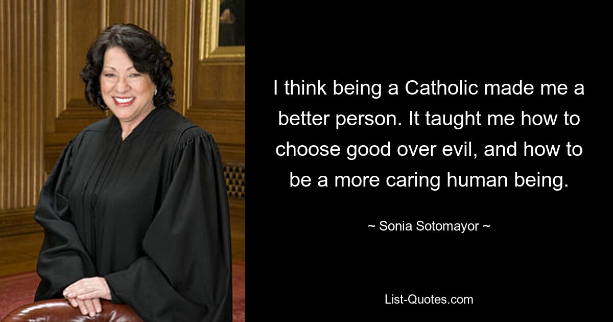 I think being a Catholic made me a better person. It taught me how to choose good over evil, and how to be a more caring human being. — © Sonia Sotomayor