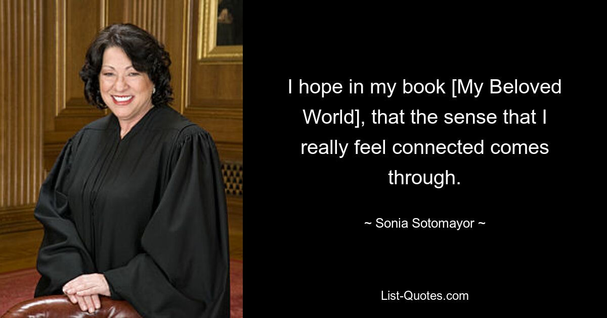 I hope in my book [My Beloved World], that the sense that I really feel connected comes through. — © Sonia Sotomayor