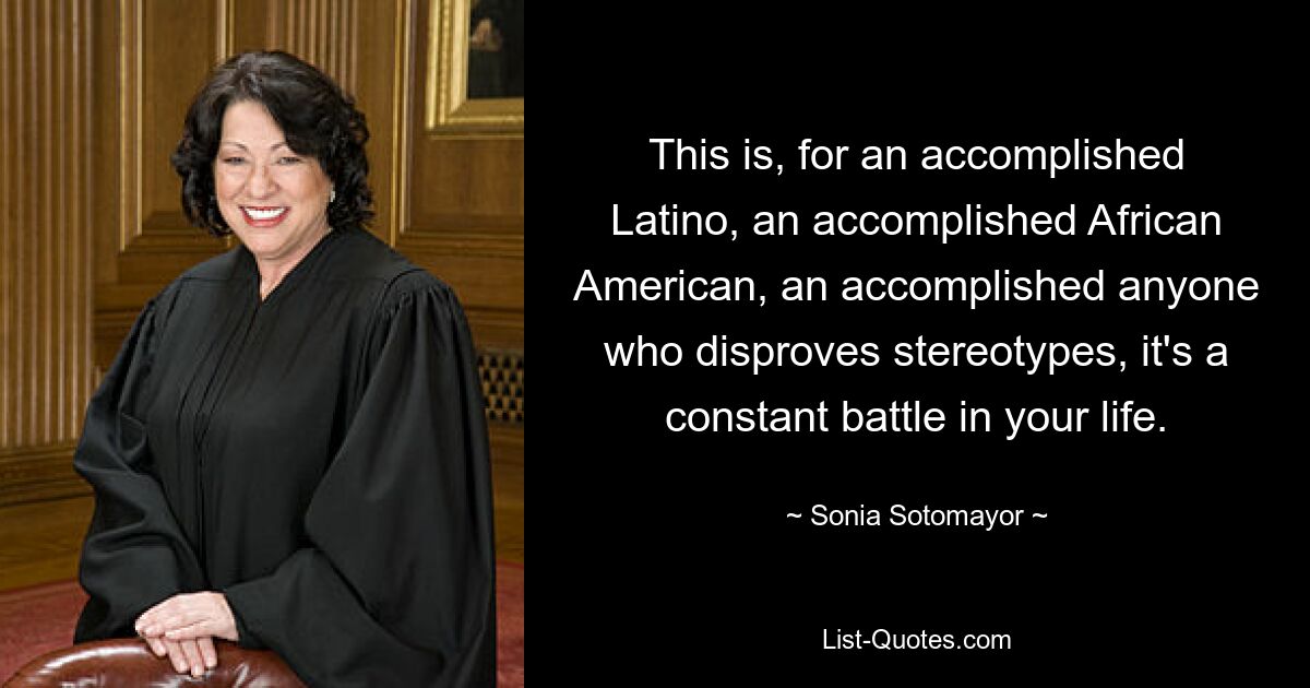 This is, for an accomplished Latino, an accomplished African American, an accomplished anyone who disproves stereotypes, it's a constant battle in your life. — © Sonia Sotomayor