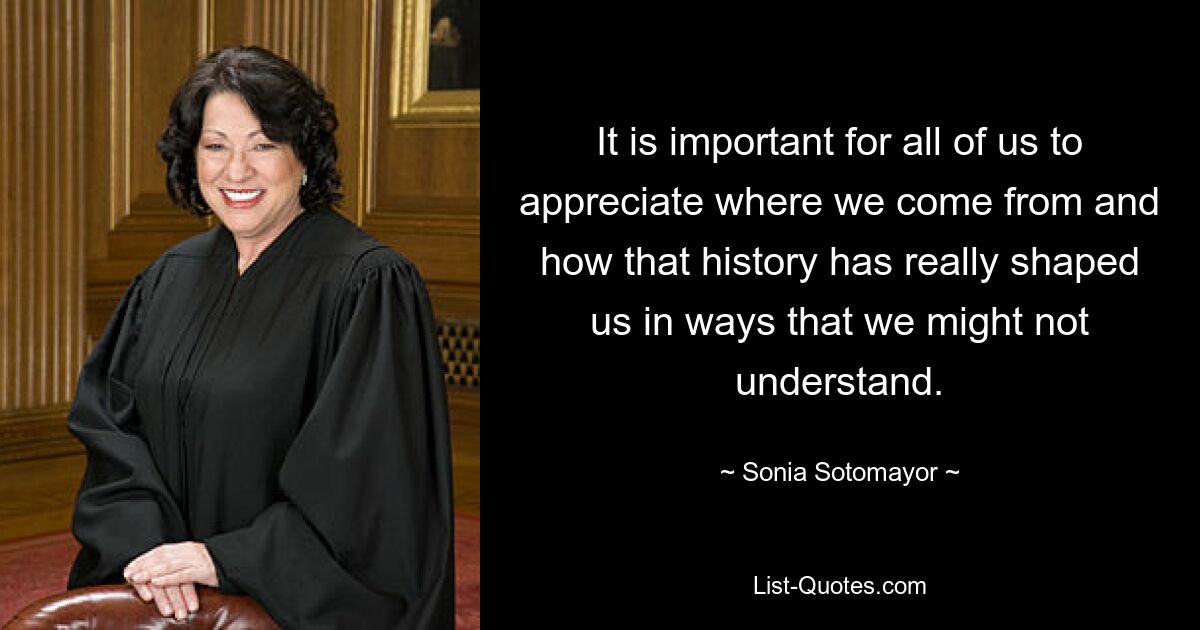 It is important for all of us to appreciate where we come from and how that history has really shaped us in ways that we might not understand. — © Sonia Sotomayor