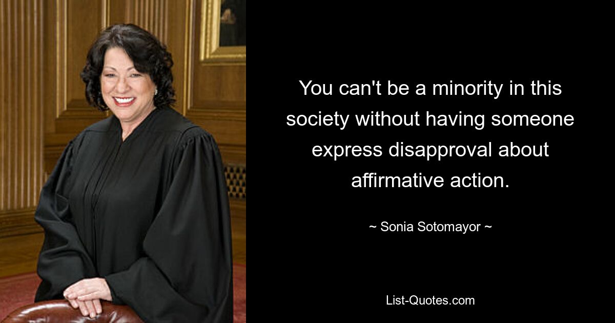 You can't be a minority in this society without having someone express disapproval about affirmative action. — © Sonia Sotomayor