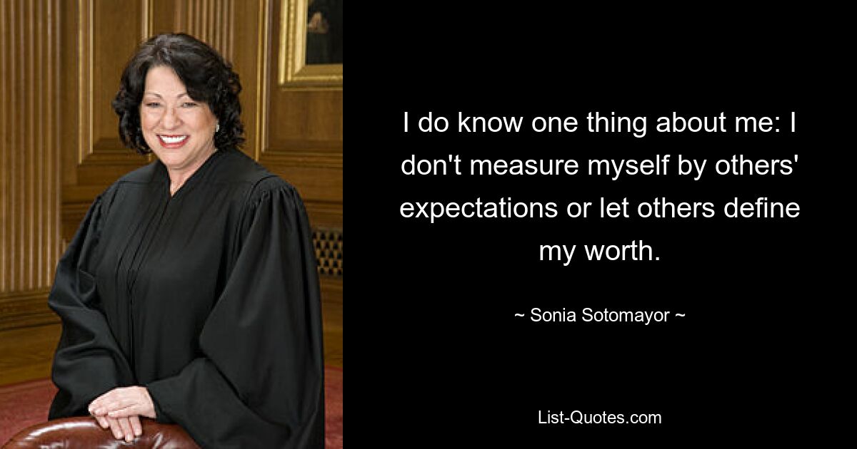 I do know one thing about me: I don't measure myself by others' expectations or let others define my worth. — © Sonia Sotomayor