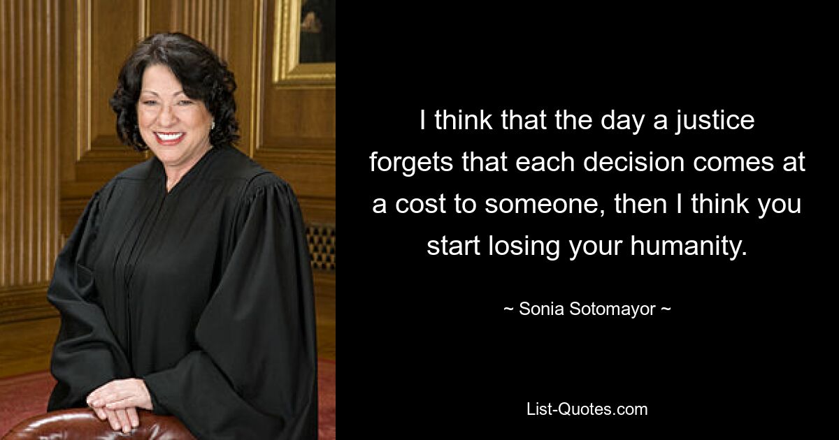 I think that the day a justice forgets that each decision comes at a cost to someone, then I think you start losing your humanity. — © Sonia Sotomayor