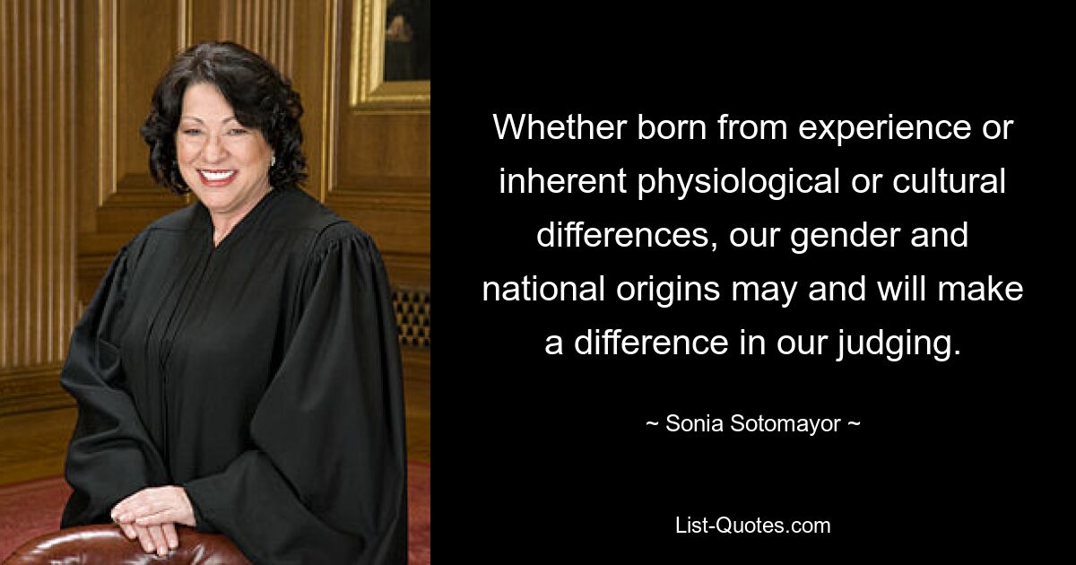 Whether born from experience or inherent physiological or cultural differences, our gender and national origins may and will make a difference in our judging. — © Sonia Sotomayor