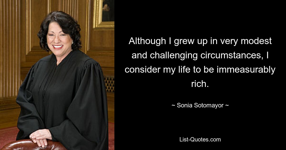 Although I grew up in very modest and challenging circumstances, I consider my life to be immeasurably rich. — © Sonia Sotomayor