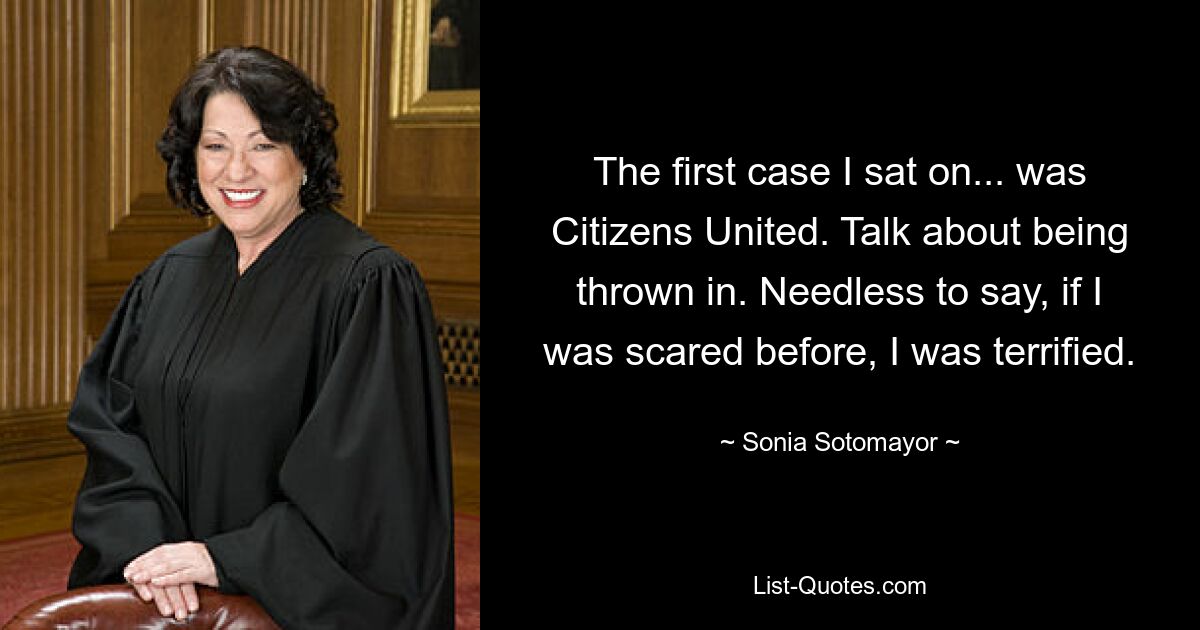 The first case I sat on... was Citizens United. Talk about being thrown in. Needless to say, if I was scared before, I was terrified. — © Sonia Sotomayor