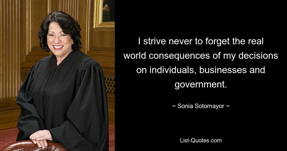 I strive never to forget the real world consequences of my decisions on individuals, businesses and government. — © Sonia Sotomayor