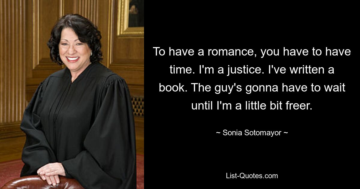 To have a romance, you have to have time. I'm a justice. I've written a book. The guy's gonna have to wait until I'm a little bit freer. — © Sonia Sotomayor