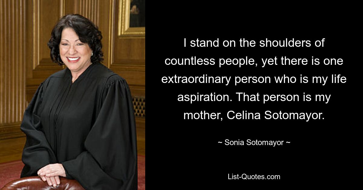 I stand on the shoulders of countless people, yet there is one extraordinary person who is my life aspiration. That person is my mother, Celina Sotomayor. — © Sonia Sotomayor