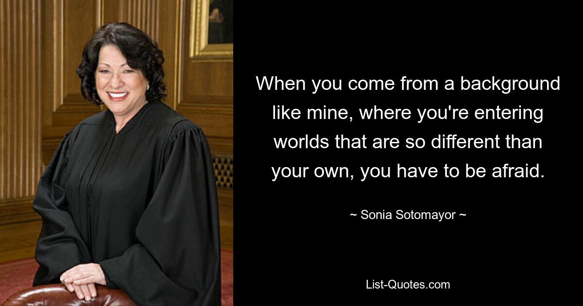 When you come from a background like mine, where you're entering worlds that are so different than your own, you have to be afraid. — © Sonia Sotomayor