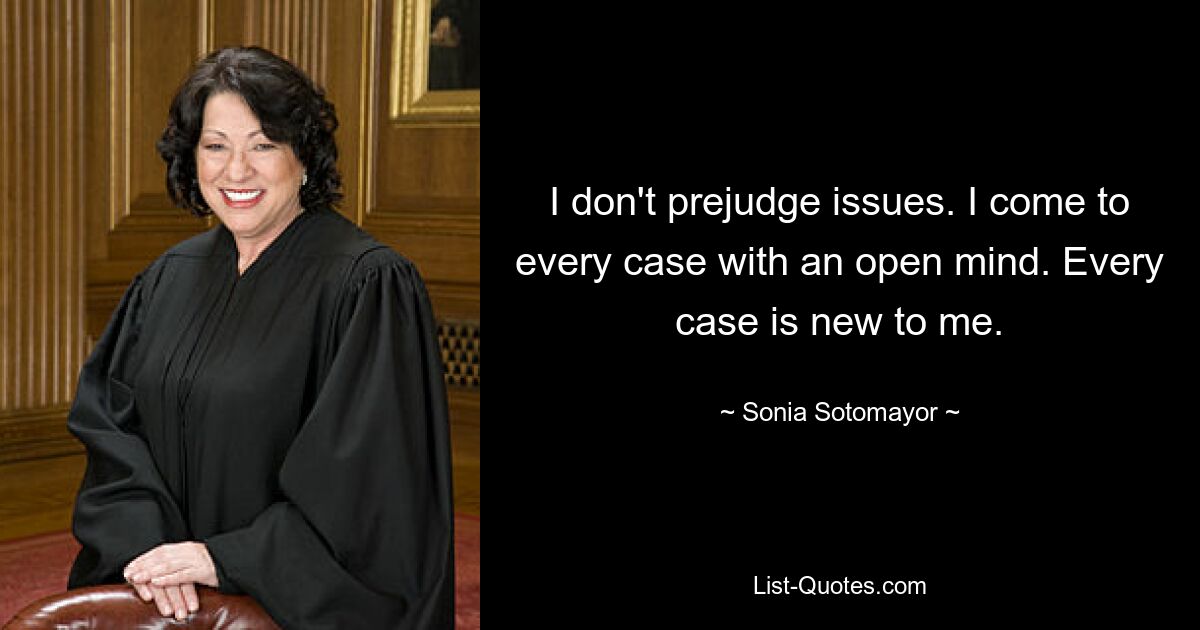 I don't prejudge issues. I come to every case with an open mind. Every case is new to me. — © Sonia Sotomayor