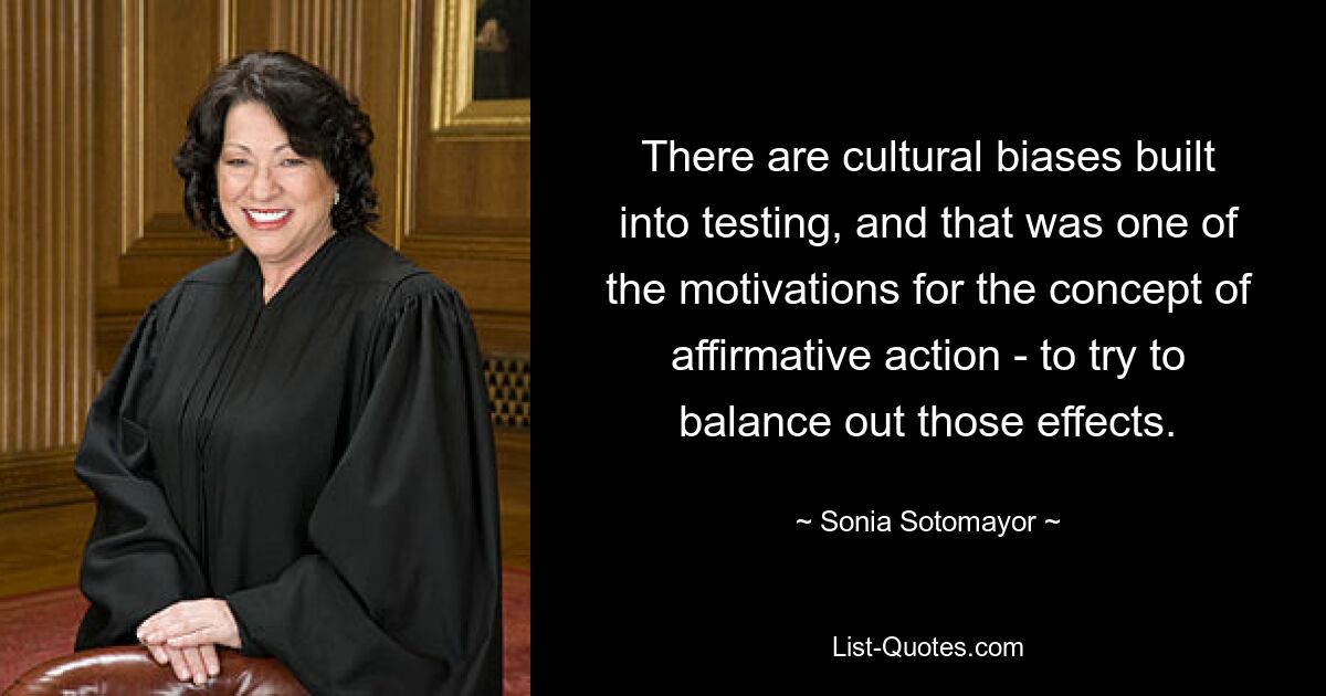 There are cultural biases built into testing, and that was one of the motivations for the concept of affirmative action - to try to balance out those effects. — © Sonia Sotomayor