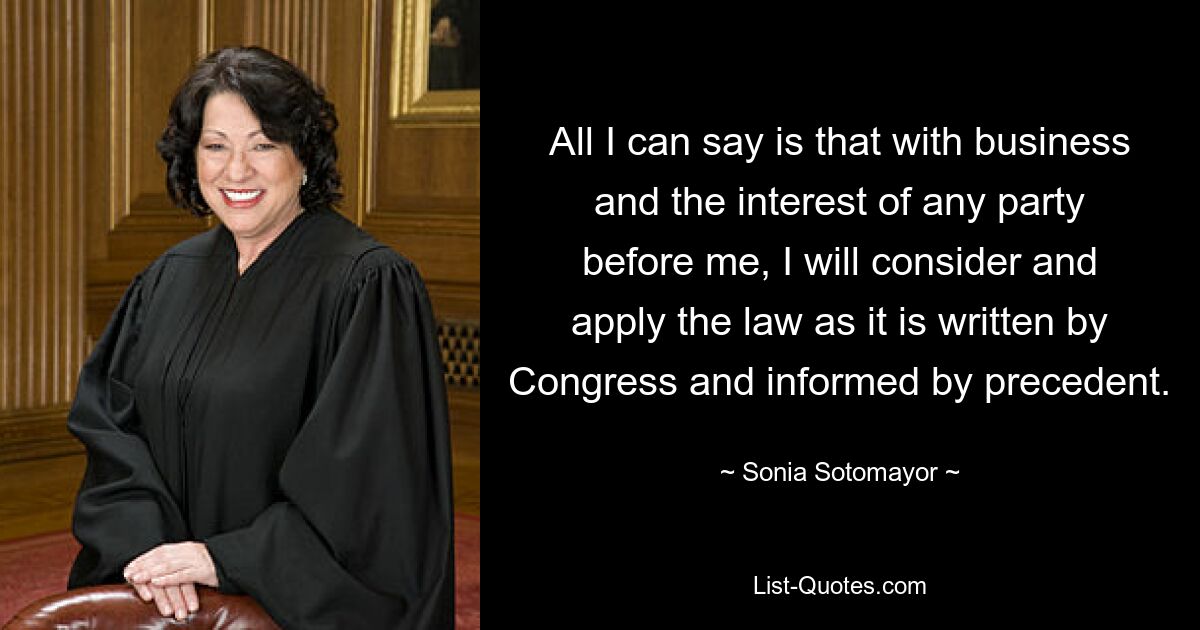 All I can say is that with business and the interest of any party before me, I will consider and apply the law as it is written by Congress and informed by precedent. — © Sonia Sotomayor