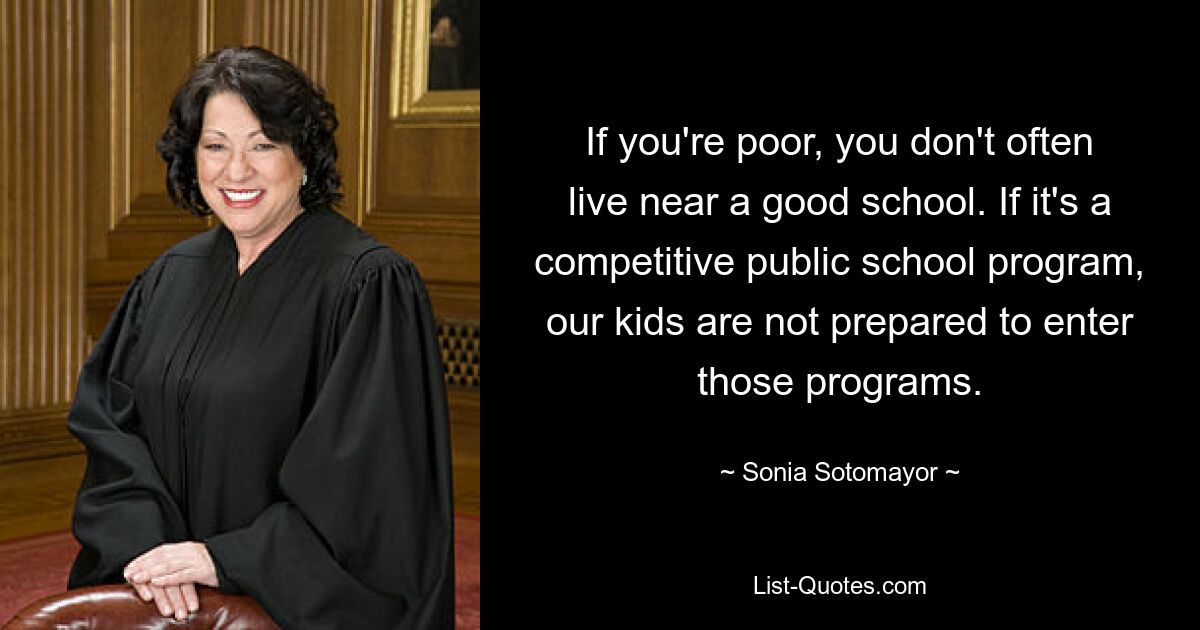 If you're poor, you don't often live near a good school. If it's a competitive public school program, our kids are not prepared to enter those programs. — © Sonia Sotomayor