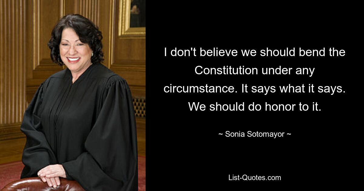 I don't believe we should bend the Constitution under any circumstance. It says what it says. We should do honor to it. — © Sonia Sotomayor